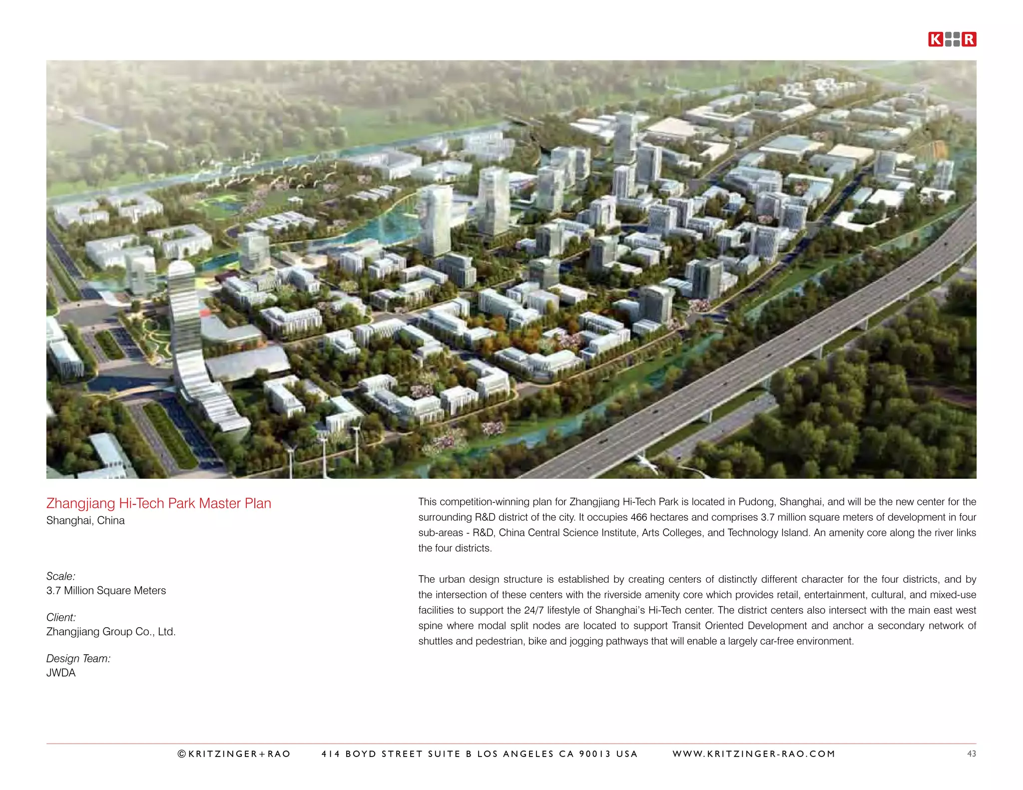 Zhangjiang Hi-Tech Park Master Plan                          This competition-winning plan for Zhangjiang Hi-Tech Park is located in Pudong, Shanghai, and will be the new center for the
Shanghai, China                                              surrounding R&D district of the city. It occupies 466 hectares and comprises 3.7 million square meters of development in four
                                                             sub-areas - R&D, China Central Science Institute, Arts Colleges, and Technology Island. An amenity core along the river links
                                                             the four districts.

Scale:                                                       The urban design structure is established by creating centers of distinctly different character for the four districts, and by
3.7 Million Square Meters                                    the intersection of these centers with the riverside amenity core which provides retail, entertainment, cultural, and mixed-use
                                                             facilities to support the 24/7 lifestyle of Shanghai’s Hi-Tech center. The district centers also intersect with the main east west
Client:
                                                             spine where modal split nodes are located to support Transit Oriented Development and anchor a secondary network of
Zhangjiang Group Co., Ltd.
                                                             shuttles and pedestrian, bike and jogging pathways that will enable a largely car-free environment.
Design Team:
JWDA




                             ©KRITZINGER+RAO   414 BOYD STREET SUITE B LOS ANGELES CA 90013 USA                         W W W. K R I T Z I N G E R - R A O . C O M                          43
 