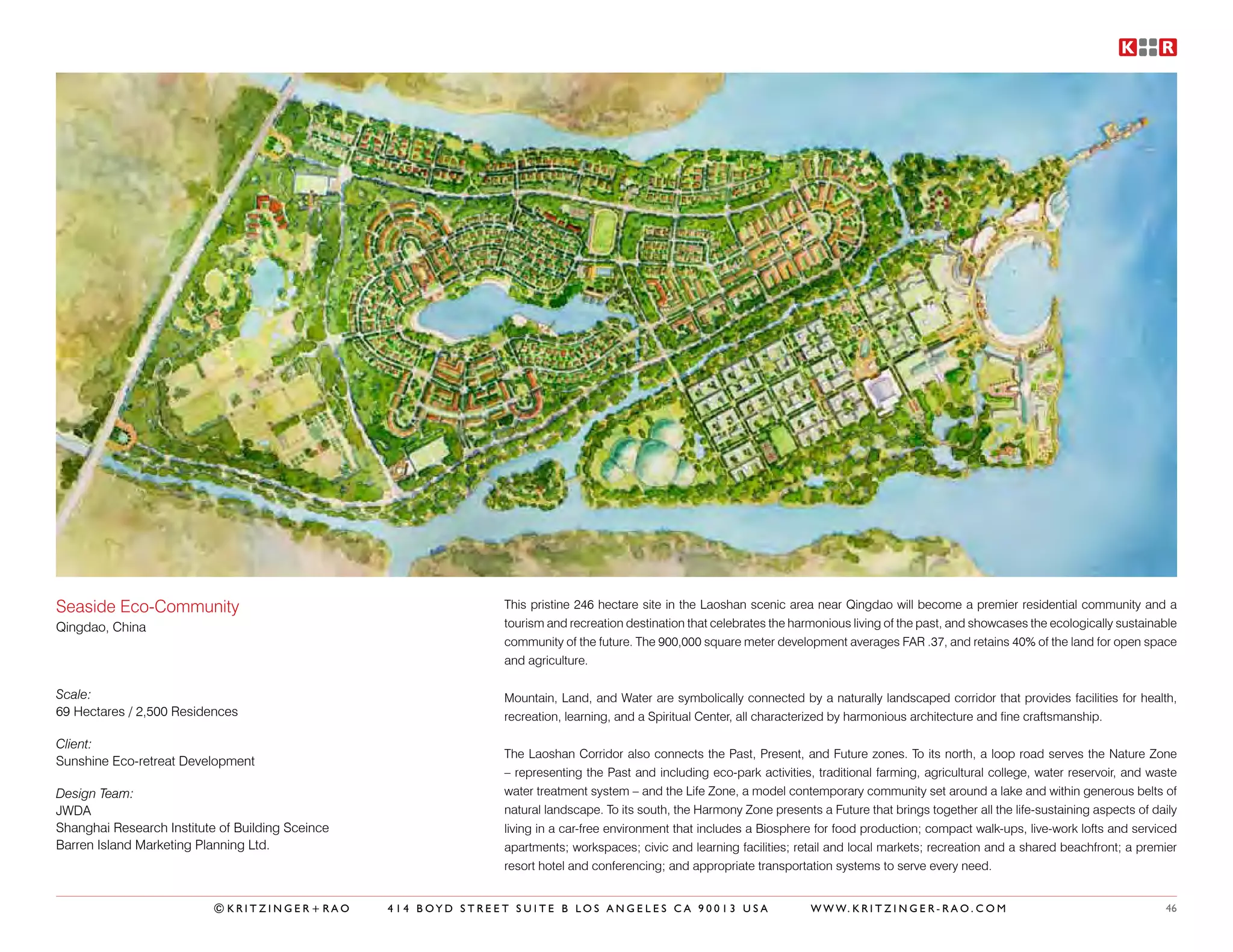 Seaside Eco-Community                                           This pristine 246 hectare site in the Laoshan scenic area near Qingdao will become a premier residential community and a
Qingdao, China                                                  tourism and recreation destination that celebrates the harmonious living of the past, and showcases the ecologically sustainable
                                                                community of the future. The 900,000 square meter development averages FAR .37, and retains 40% of the land for open space
                                                                and agriculture.

Scale:                                                          Mountain, Land, and Water are symbolically connected by a naturally landscaped corridor that provides facilities for health,
69 Hectares / 2,500 Residences                                  recreation, learning, and a Spiritual Center, all characterized by harmonious architecture and fine craftsmanship.

Client:
                                                                The Laoshan Corridor also connects the Past, Present, and Future zones. To its north, a loop road serves the Nature Zone
Sunshine Eco-retreat Development
                                                                – representing the Past and including eco-park activities, traditional farming, agricultural college, water reservoir, and waste
Design Team:                                                    water treatment system – and the Life Zone, a model contemporary community set around a lake and within generous belts of
JWDA                                                            natural landscape. To its south, the Harmony Zone presents a Future that brings together all the life-sustaining aspects of daily
Shanghai Research Institute of Building Sceince                 living in a car-free environment that includes a Biosphere for food production; compact walk-ups, live-work lofts and serviced
Barren Island Marketing Planning Ltd.                           apartments; workspaces; civic and learning facilities; retail and local markets; recreation and a shared beachfront; a premier
                                                                resort hotel and conferencing; and appropriate transportation systems to serve every need.


                           ©KRITZINGER+RAO        414 BOYD STREET SUITE B LOS ANGELES CA 90013 USA                        W W W. K R I T Z I N G E R - R A O . C O M                          46
 