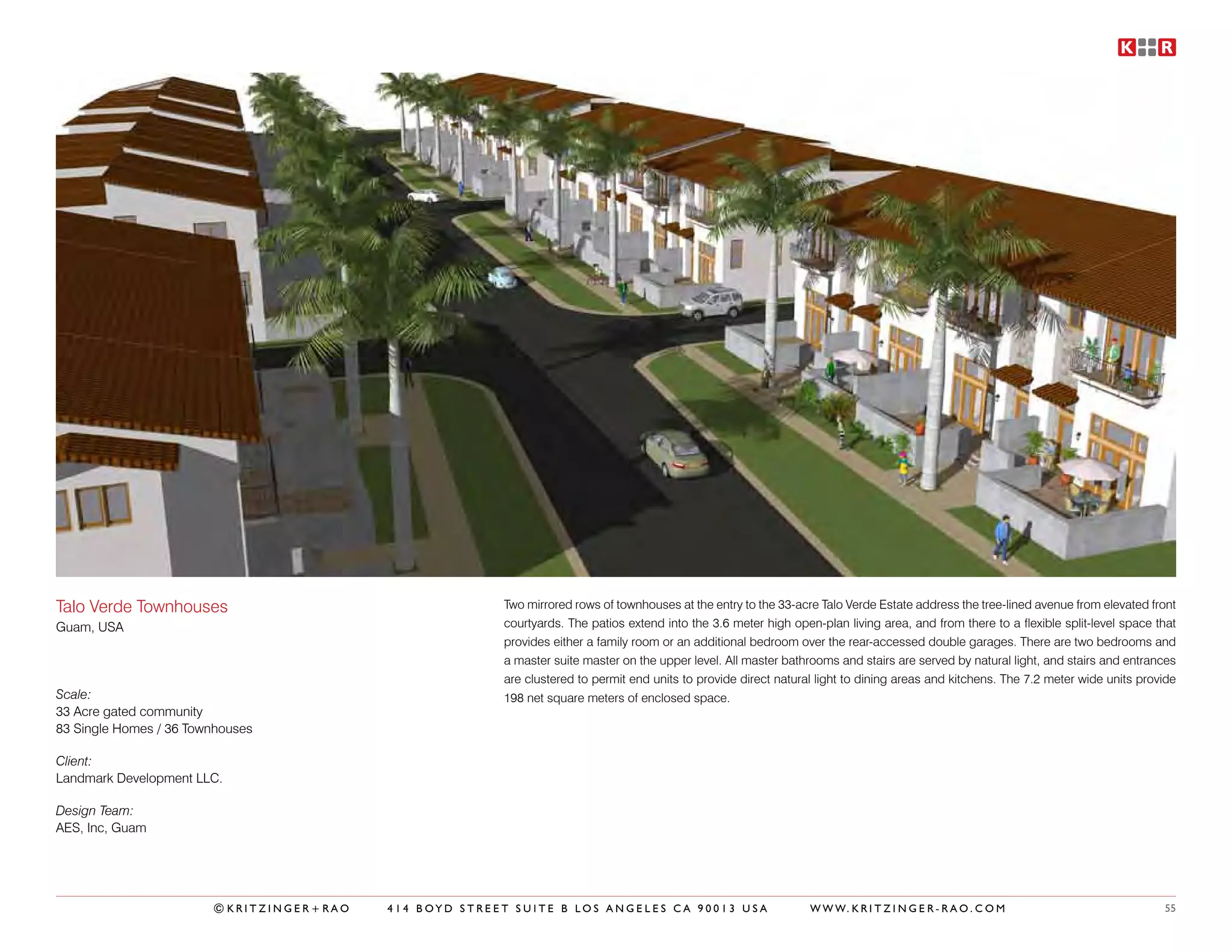 Talo Verde Townhouses                                   Two mirrored rows of townhouses at the entry to the 33-acre Talo Verde Estate address the tree-lined avenue from elevated front
Guam, USA                                               courtyards. The patios extend into the 3.6 meter high open-plan living area, and from there to a flexible split-level space that
                                                        provides either a family room or an additional bedroom over the rear-accessed double garages. There are two bedrooms and
                                                        a master suite master on the upper level. All master bathrooms and stairs are served by natural light, and stairs and entrances
                                                        are clustered to permit end units to provide direct natural light to dining areas and kitchens. The 7.2 meter wide units provide
Scale:                                                  198 net square meters of enclosed space.
33 Acre gated community
83 Single Homes / 36 Townhouses

Client:
Landmark Development LLC.

Design Team:
AES, Inc, Guam




                        ©KRITZINGER+RAO   414 BOYD STREET SUITE B LOS ANGELES CA 90013 USA                        W W W. K R I T Z I N G E R - R A O . C O M                         55
 