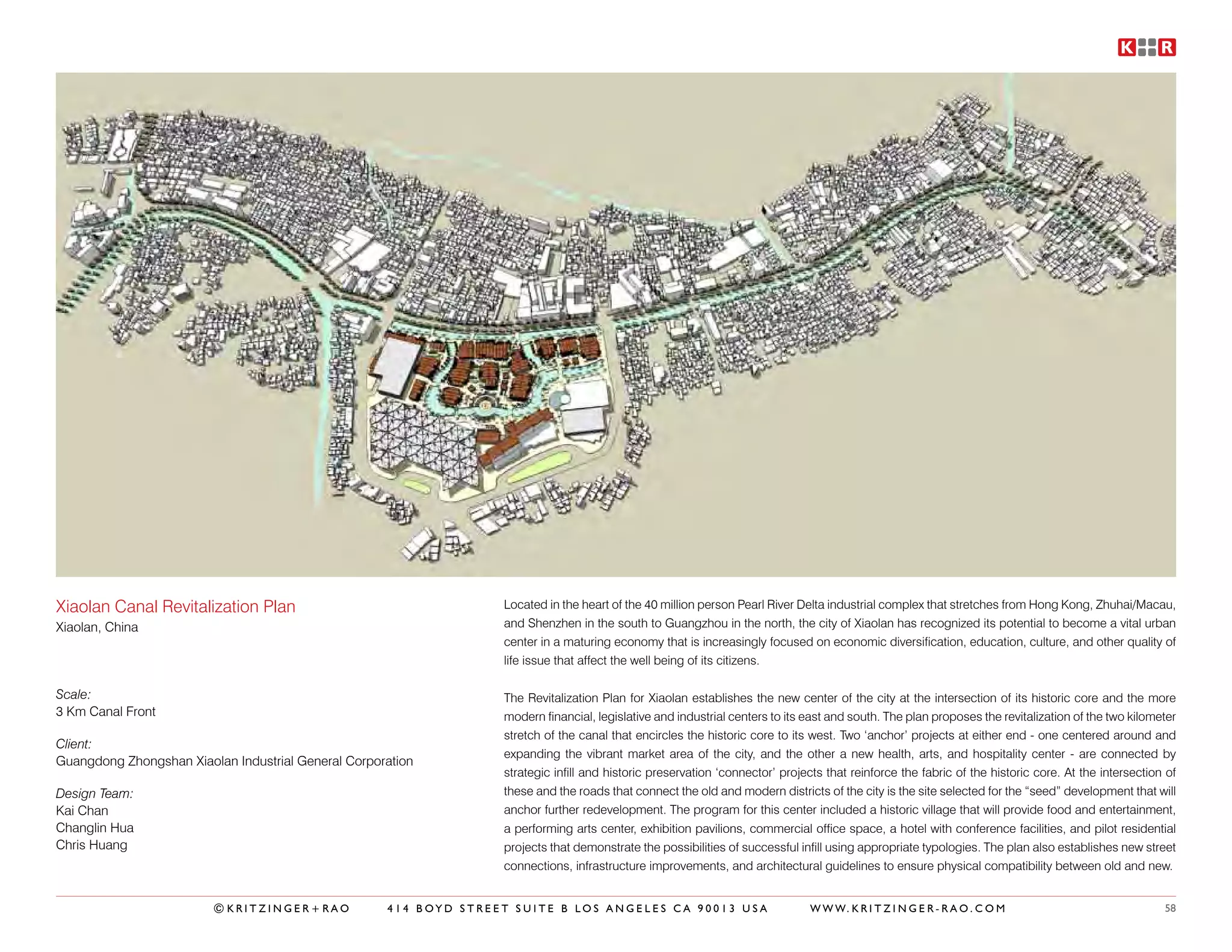 Xiaolan Canal Revitalization Plan                                  Located in the heart of the 40 million person Pearl River Delta industrial complex that stretches from Hong Kong, Zhuhai/Macau,
Xiaolan, China                                                     and Shenzhen in the south to Guangzhou in the north, the city of Xiaolan has recognized its potential to become a vital urban
                                                                   center in a maturing economy that is increasingly focused on economic diversification, education, culture, and other quality of
                                                                   life issue that affect the well being of its citizens.

Scale:                                                             The Revitalization Plan for Xiaolan establishes the new center of the city at the intersection of its historic core and the more
3 Km Canal Front                                                   modern financial, legislative and industrial centers to its east and south. The plan proposes the revitalization of the two kilometer
                                                                   stretch of the canal that encircles the historic core to its west. Two ‘anchor’ projects at either end - one centered around and
Client:
                                                                   expanding the vibrant market area of the city, and the other a new health, arts, and hospitality center - are connected by
Guangdong Zhongshan Xiaolan Industrial General Corporation
                                                                   strategic infill and historic preservation ‘connector’ projects that reinforce the fabric of the historic core. At the intersection of
Design Team:                                                       these and the roads that connect the old and modern districts of the city is the site selected for the “seed” development that will
Kai Chan                                                           anchor further redevelopment. The program for this center included a historic village that will provide food and entertainment,
Changlin Hua                                                       a performing arts center, exhibition pavilions, commercial office space, a hotel with conference facilities, and pilot residential
Chris Huang                                                        projects that demonstrate the possibilities of successful infill using appropriate typologies. The plan also establishes new street
                                                                   connections, infrastructure improvements, and architectural guidelines to ensure physical compatibility between old and new.


                         ©KRITZINGER+RAO             414 BOYD STREET SUITE B LOS ANGELES CA 90013 USA                           W W W. K R I T Z I N G E R - R A O . C O M                            58
 