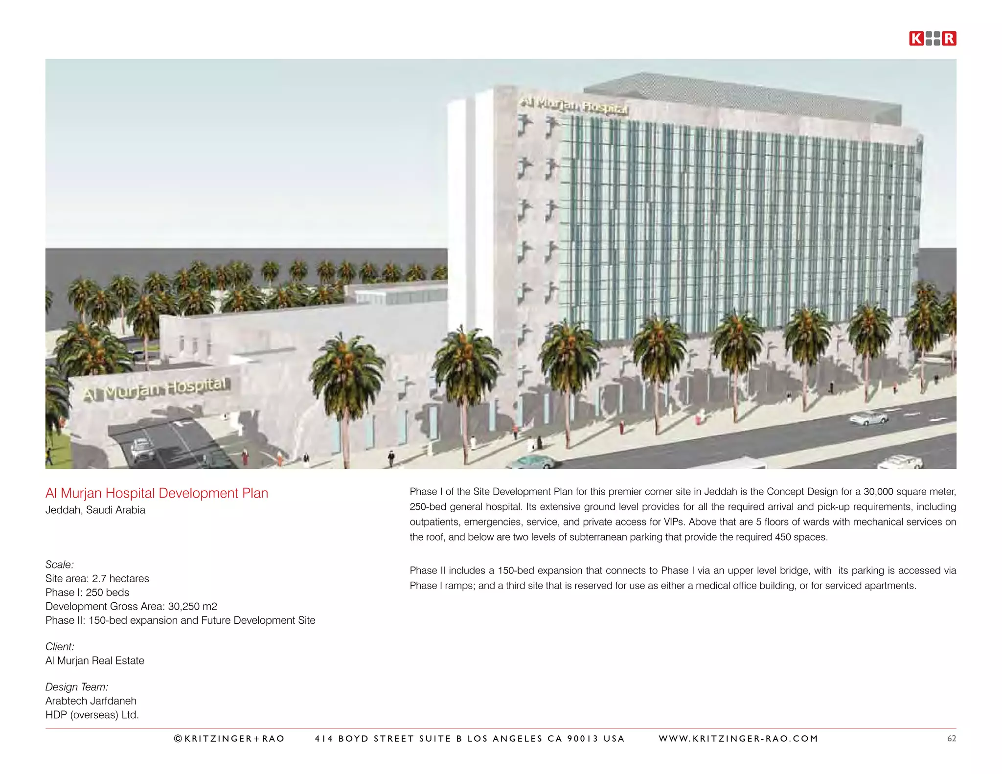 Al Murjan Hospital Development Plan                                 Phase I of the Site Development Plan for this premier corner site in Jeddah is the Concept Design for a 30,000 square meter,
Jeddah, Saudi Arabia                                                250-bed general hospital. Its extensive ground level provides for all the required arrival and pick-up requirements, including
                                                                    outpatients, emergencies, service, and private access for VIPs. Above that are 5 floors of wards with mechanical services on
                                                                    the roof, and below are two levels of subterranean parking that provide the required 450 spaces.

Scale:
                                                                    Phase II includes a 150-bed expansion that connects to Phase I via an upper level bridge, with its parking is accessed via
Site area: 2.7 hectares
                                                                    Phase I ramps; and a third site that is reserved for use as either a medical office building, or for serviced apartments.
Phase I: 250 beds
Development Gross Area: 30,250 m2
Phase II: 150-bed expansion and Future Development Site

Client:
Al Murjan Real Estate

Design Team:
Arabtech Jarfdaneh
HDP (overseas) Ltd.

                          ©KRITZINGER+RAO             414 BOYD STREET SUITE B LOS ANGELES CA 90013 USA                       W W W. K R I T Z I N G E R - R A O . C O M                        62
 