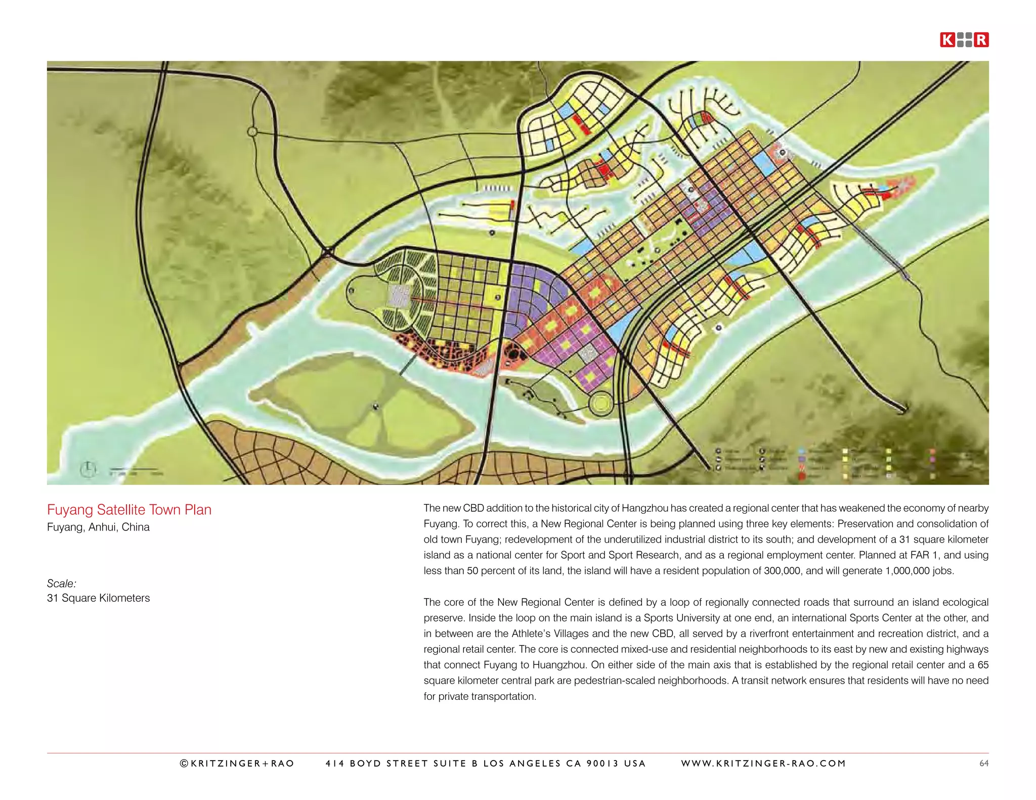 Fuyang Satellite Town Plan                             The new CBD addition to the historical city of Hangzhou has created a regional center that has weakened the economy of nearby
Fuyang, Anhui, China                                   Fuyang. To correct this, a New Regional Center is being planned using three key elements: Preservation and consolidation of
                                                       old town Fuyang; redevelopment of the underutilized industrial district to its south; and development of a 31 square kilometer
                                                       island as a national center for Sport and Sport Research, and as a regional employment center. Planned at FAR 1, and using
                                                       less than 50 percent of its land, the island will have a resident population of 300,000, and will generate 1,000,000 jobs.
Scale:
31 Square Kilometers                                   The core of the New Regional Center is defined by a loop of regionally connected roads that surround an island ecological
                                                       preserve. Inside the loop on the main island is a Sports University at one end, an international Sports Center at the other, and
                                                       in between are the Athlete’s Villages and the new CBD, all served by a riverfront entertainment and recreation district, and a
                                                       regional retail center. The core is connected mixed-use and residential neighborhoods to its east by new and existing highways
                                                       that connect Fuyang to Huangzhou. On either side of the main axis that is established by the regional retail center and a 65
                                                       square kilometer central park are pedestrian-scaled neighborhoods. A transit network ensures that residents will have no need
                                                       for private transportation.




                       ©KRITZINGER+RAO   414 BOYD STREET SUITE B LOS ANGELES CA 90013 USA                        W W W. K R I T Z I N G E R - R A O . C O M                         64
 