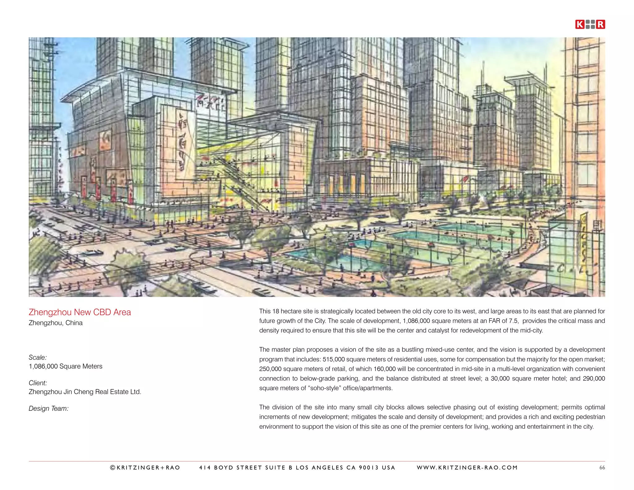 Zhengzhou New CBD Area                                    This 18 hectare site is strategically located between the old city core to its west, and large areas to its east that are planned for
Zhengzhou, China                                          future growth of the City. The scale of development, 1,086,000 square meters at an FAR of 7.5, provides the critical mass and
                                                          density required to ensure that this site will be the center and catalyst for redevelopment of the mid-city.


                                                          The master plan proposes a vision of the site as a bustling mixed-use center, and the vision is supported by a development
Scale:                                                    program that includes: 515,000 square meters of residential uses, some for compensation but the majority for the open market;
1,086,000 Square Meters                                   250,000 square meters of retail, of which 160,000 will be concentrated in mid-site in a multi-level organization with convenient
                                                          connection to below-grade parking, and the balance distributed at street level; a 30,000 square meter hotel; and 290,000
Client:
                                                          square meters of “soho-style” office/apartments.
Zhengzhou Jin Cheng Real Estate Ltd.

Design Team:                                              The division of the site into many small city blocks allows selective phasing out of existing development; permits optimal
                                                          increments of new development; mitigates the scale and density of development; and provides a rich and exciting pedestrian
                                                          environment to support the vision of this site as one of the premier centers for living, working and entertainment in the city.




                          ©KRITZINGER+RAO   414 BOYD STREET SUITE B LOS ANGELES CA 90013 USA                          W W W. K R I T Z I N G E R - R A O . C O M                            66
 