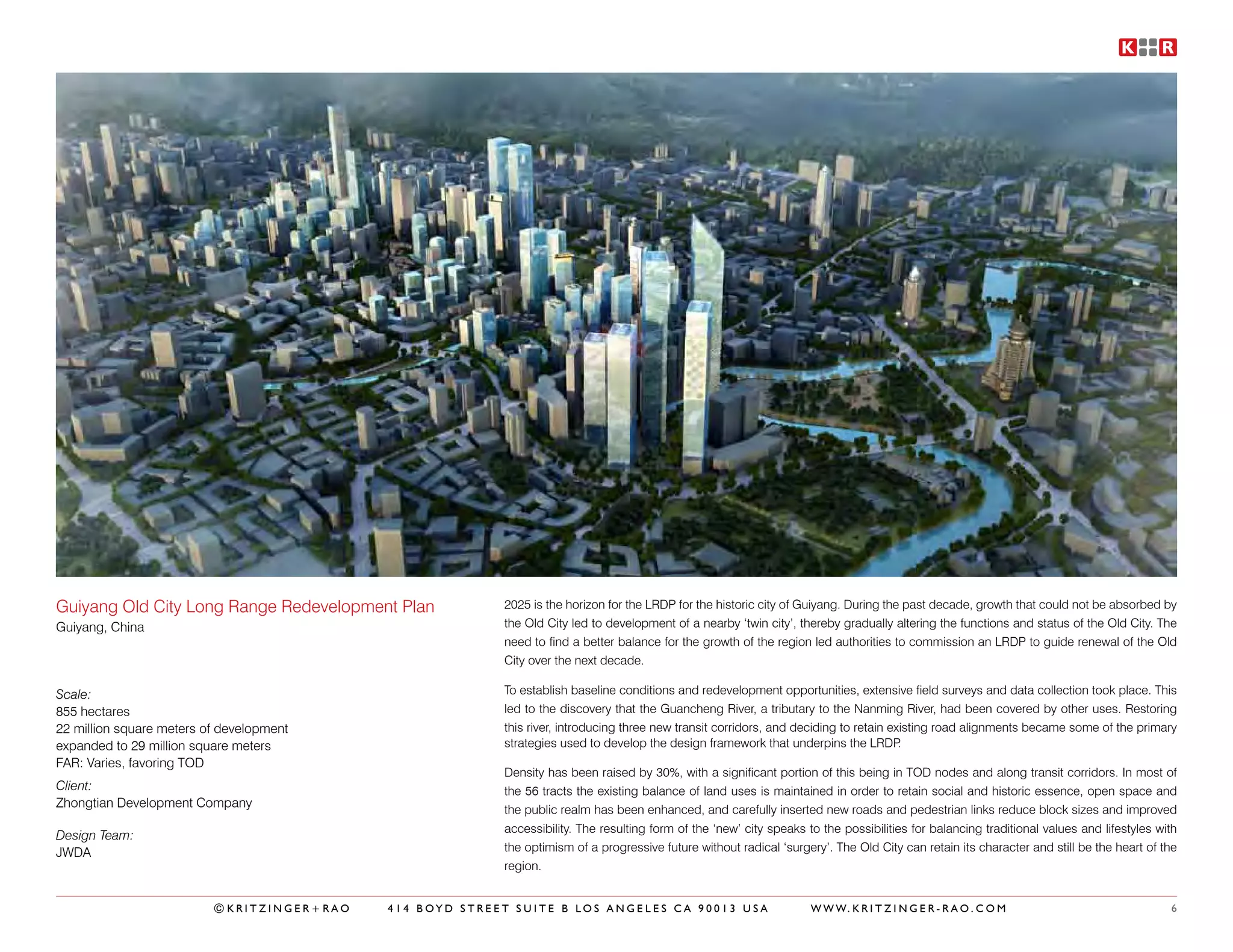 Guiyang Old City Long Range Redevelopment Plan            2025 is the horizon for the LRDP for the historic city of Guiyang. During the past decade, growth that could not be absorbed by
Guiyang, China                                            the Old City led to development of a nearby ‘twin city’, thereby gradually altering the functions and status of the Old City. The
                                                          need to find a better balance for the growth of the region led authorities to commission an LRDP to guide renewal of the Old
                                                          City over the next decade.

Scale:                                                    To establish baseline conditions and redevelopment opportunities, extensive field surveys and data collection took place. This
855 hectares                                              led to the discovery that the Guancheng River, a tributary to the Nanming River, had been covered by other uses. Restoring
22 million square meters of development                   this river, introducing three new transit corridors, and deciding to retain existing road alignments became some of the primary
expanded to 29 million square meters                      strategies used to develop the design framework that underpins the LRDP       .
FAR: Varies, favoring TOD
                                                          Density has been raised by 30%, with a significant portion of this being in TOD nodes and along transit corridors. In most of
Client:                                                   the 56 tracts the existing balance of land uses is maintained in order to retain social and historic essence, open space and
Zhongtian Development Company
                                                          the public realm has been enhanced, and carefully inserted new roads and pedestrian links reduce block sizes and improved
                                                          accessibility. The resulting form of the ‘new’ city speaks to the possibilities for balancing traditional values and lifestyles with
Design Team:
JWDA                                                      the optimism of a progressive future without radical ‘surgery’. The Old City can retain its character and still be the heart of the
                                                          region.


                          ©KRITZINGER+RAO   414 BOYD STREET SUITE B LOS ANGELES CA 90013 USA                          W W W. K R I T Z I N G E R - R A O . C O M                            6
 