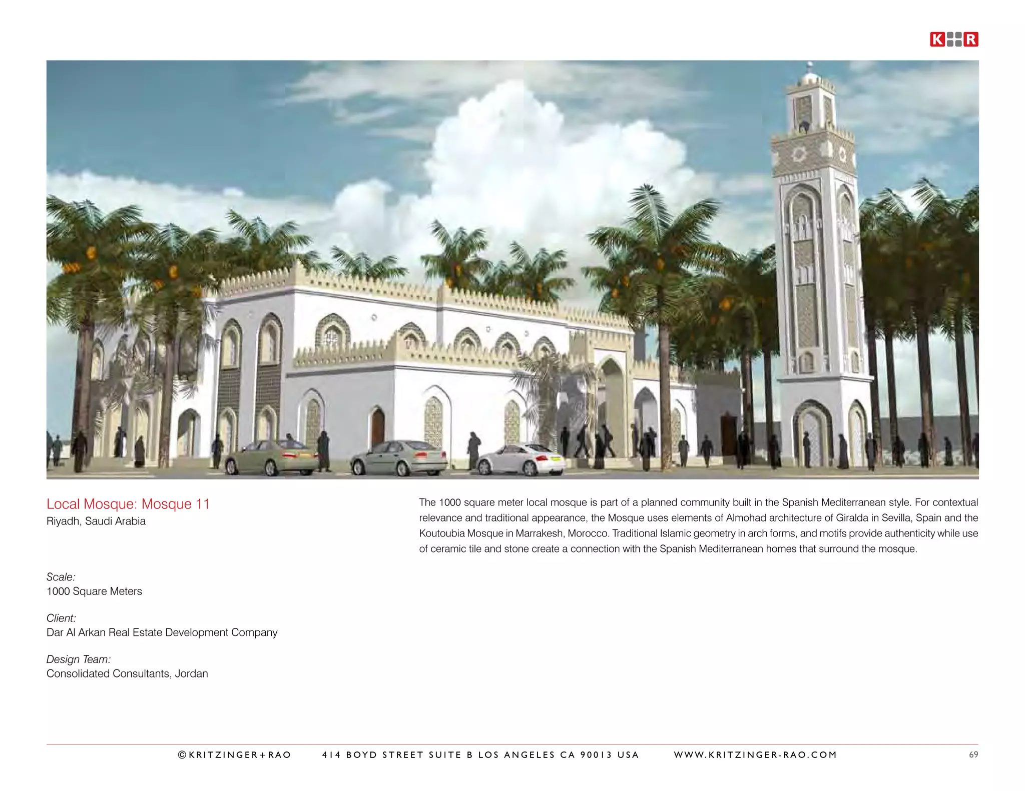 Local Mosque: Mosque 11                                      The 1000 square meter local mosque is part of a planned community built in the Spanish Mediterranean style. For contextual
Riyadh, Saudi Arabia                                         relevance and traditional appearance, the Mosque uses elements of Almohad architecture of Giralda in Sevilla, Spain and the
                                                             Koutoubia Mosque in Marrakesh, Morocco. Traditional Islamic geometry in arch forms, and motifs provide authenticity while use
                                                             of ceramic tile and stone create a connection with the Spanish Mediterranean homes that surround the mosque.

Scale:
1000 Square Meters

Client:
Dar Al Arkan Real Estate Development Company

Design Team:
Consolidated Consultants, Jordan




                         ©KRITZINGER+RAO       414 BOYD STREET SUITE B LOS ANGELES CA 90013 USA                      W W W. K R I T Z I N G E R - R A O . C O M                        69
 