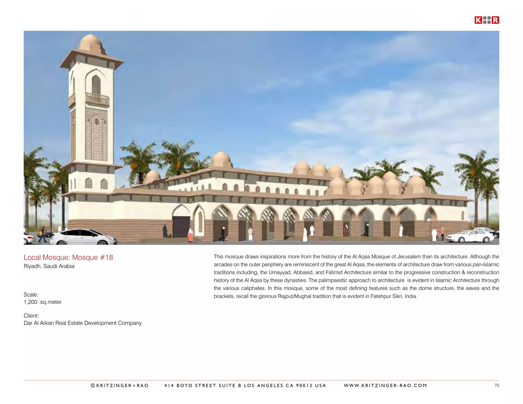 Local Mosque: Mosque #18                                     This mosque draws inspirations more from the history of the Al Aqsa Mosque of Jerusalem than its architecture. Although the
Riyadh, Saudi Arabia                                         arcades on the outer periphery are reminiscent of the great Al Aqsa, the elements of architecture draw from various pan-Islamic
                                                             traditions including, the Umayyad, Abbasid, and Fatimid Architecture similar to the progressive construction & reconstruction
                                                             history of the Al Aqsa by these dynasties. The palimpsestic approach to architecture is evident in Islamic Architecture through
                                                             the various caliphates. In this mosque, some of the most defining features such as the dome structure, the eaves and the
Scale:                                                       brackets, recall the glorious Rajput/Mughal tradition that is evident in Fatehpur Sikri, India.
1,200 sq.meter

Client:
Dar Al Arkan Real Estate Development Company




                        ©KRITZINGER+RAO        414 BOYD STREET SUITE B LOS ANGELES CA 90013 USA                       W W W. K R I T Z I N G E R - R A O . C O M                         70
 