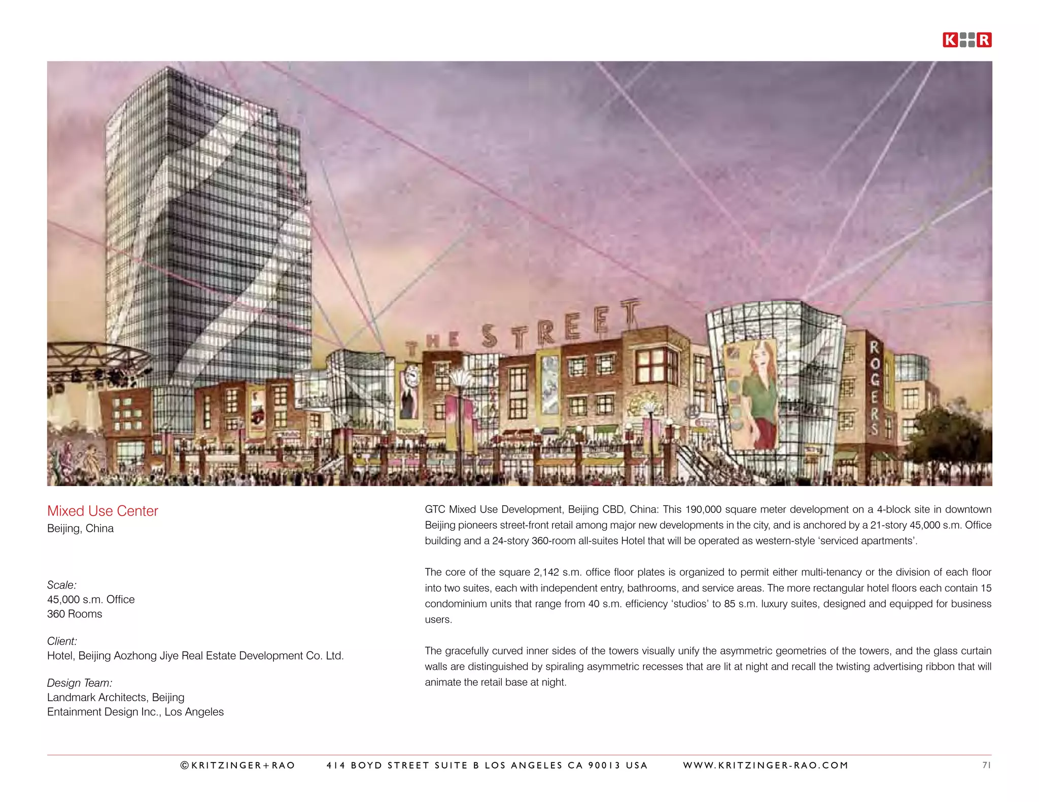 Mixed Use Center                                                      GTC Mixed Use Development, Beijing CBD, China: This 190,000 square meter development on a 4-block site in downtown
Beijing, China                                                        Beijing pioneers street-front retail among major new developments in the city, and is anchored by a 21-story 45,000 s.m. Office
                                                                      building and a 24-story 360-room all-suites Hotel that will be operated as western-style ‘serviced apartments’.


                                                                      The core of the square 2,142 s.m. office floor plates is organized to permit either multi-tenancy or the division of each floor
Scale:                                                                into two suites, each with independent entry, bathrooms, and service areas. The more rectangular hotel floors each contain 15
45,000 s.m. Office                                                    condominium units that range from 40 s.m. efficiency ‘studios’ to 85 s.m. luxury suites, designed and equipped for business
360 Rooms                                                             users.

Client:
Hotel, Beijing Aozhong Jiye Real Estate Development Co. Ltd.          The gracefully curved inner sides of the towers visually unify the asymmetric geometries of the towers, and the glass curtain
                                                                      walls are distinguished by spiraling asymmetric recesses that are lit at night and recall the twisting advertising ribbon that will
Design Team:                                                          animate the retail base at night.
Landmark Architects, Beijing
Entainment Design Inc., Los Angeles



                          ©KRITZINGER+RAO               414 BOYD STREET SUITE B LOS ANGELES CA 90013 USA                         W W W. K R I T Z I N G E R - R A O . C O M                           71
 