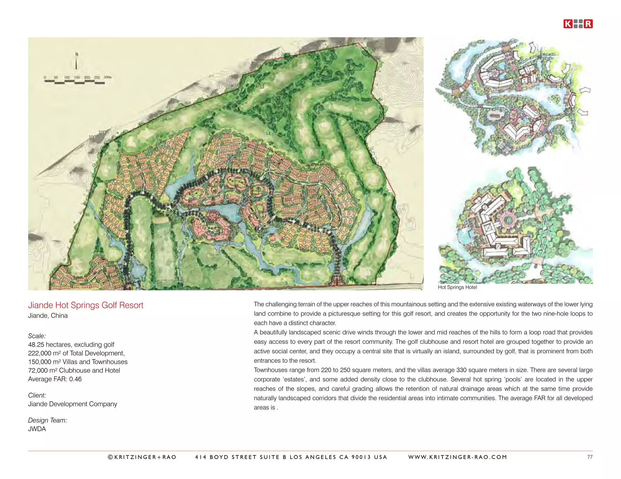 Hot Springs Hotel


Jiande Hot Springs Golf Resort                           The challenging terrain of the upper reaches of this mountainous setting and the extensive existing waterways of the lower lying
Jiande, China                                            land combine to provide a picturesque setting for this golf resort, and creates the opportunity for the two nine-hole loops to
                                                         each have a distinct character.
                                                         A beautifully landscaped scenic drive winds through the lower and mid reaches of the hills to form a loop road that provides
Scale:
48.25 hectares, excluding golf                           easy access to every part of the resort community. The golf clubhouse and resort hotel are grouped together to provide an
222,000 m² of Total Development,                         active social center, and they occupy a central site that is virtually an island, surrounded by golf, that is prominent from both
150,000 m² Villas and Townhouses                         entrances to the resort.
72,000 m² Clubhouse and Hotel                            Townhouses range from 220 to 250 square meters, and the villas average 330 square meters in size. There are several large
Average FAR: 0.46                                        corporate ‘estates’, and some added density close to the clubhouse. Several hot spring ‘pools’ are located in the upper
                                                         reaches of the slopes, and careful grading allows the retention of natural drainage areas which at the same time provide
Client:                                                  naturally landscaped corridors that divide the residential areas into intimate communities. The average FAR for all developed
Jiande Development Company
                                                         areas is .

Design Team:
JWDA



                         ©KRITZINGER+RAO   414 BOYD STREET SUITE B LOS ANGELES CA 90013 USA                        W W W. K R I T Z I N G E R - R A O . C O M                          77
 