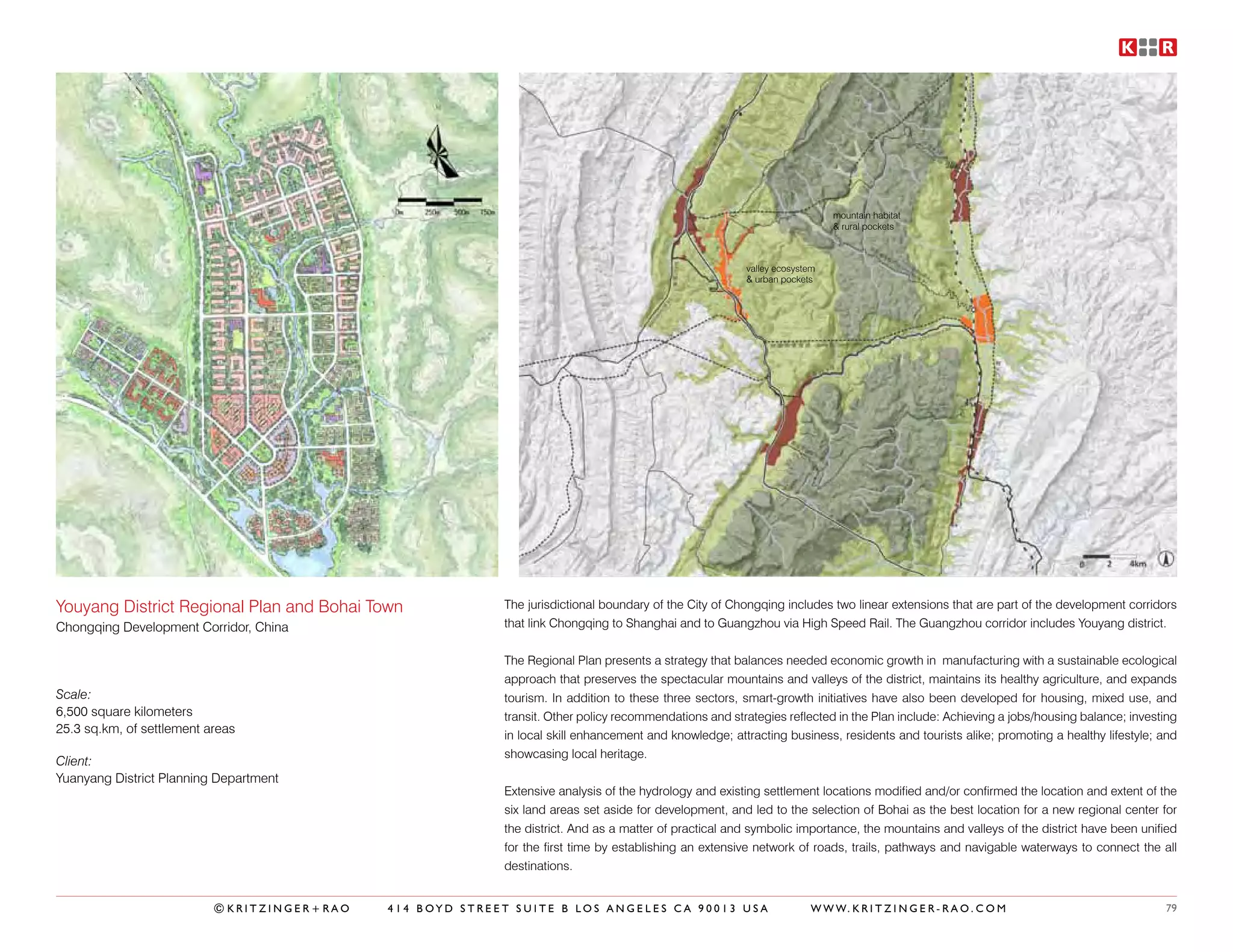 mountain habitat
                                                                                                                           & rural pockets



                                                                                                        valley ecosystem
                                                                                                        & urban pockets




Youyang District Regional Plan and Bohai Town              The jurisdictional boundary of the City of Chongqing includes two linear extensions that are part of the development corridors
Chongqing Development Corridor, China                      that link Chongqing to Shanghai and to Guangzhou via High Speed Rail. The Guangzhou corridor includes Youyang district.


                                                           The Regional Plan presents a strategy that balances needed economic growth in manufacturing with a sustainable ecological
                                                           approach that preserves the spectacular mountains and valleys of the district, maintains its healthy agriculture, and expands
Scale:                                                     tourism. In addition to these three sectors, smart-growth initiatives have also been developed for housing, mixed use, and
6,500 square kilometers                                    transit. Other policy recommendations and strategies reflected in the Plan include: Achieving a jobs/housing balance; investing
25.3 sq.km, of settlement areas                            in local skill enhancement and knowledge; attracting business, residents and tourists alike; promoting a healthy lifestyle; and
                                                           showcasing local heritage.
Client:
Yuanyang District Planning Department
                                                           Extensive analysis of the hydrology and existing settlement locations modified and/or confirmed the location and extent of the
                                                           six land areas set aside for development, and led to the selection of Bohai as the best location for a new regional center for
                                                           the district. And as a matter of practical and symbolic importance, the mountains and valleys of the district have been unified
                                                           for the first time by establishing an extensive network of roads, trails, pathways and navigable waterways to connect the all
                                                           destinations.


                           ©KRITZINGER+RAO   414 BOYD STREET SUITE B LOS ANGELES CA 90013 USA                          W W W. K R I T Z I N G E R - R A O . C O M                      79
 