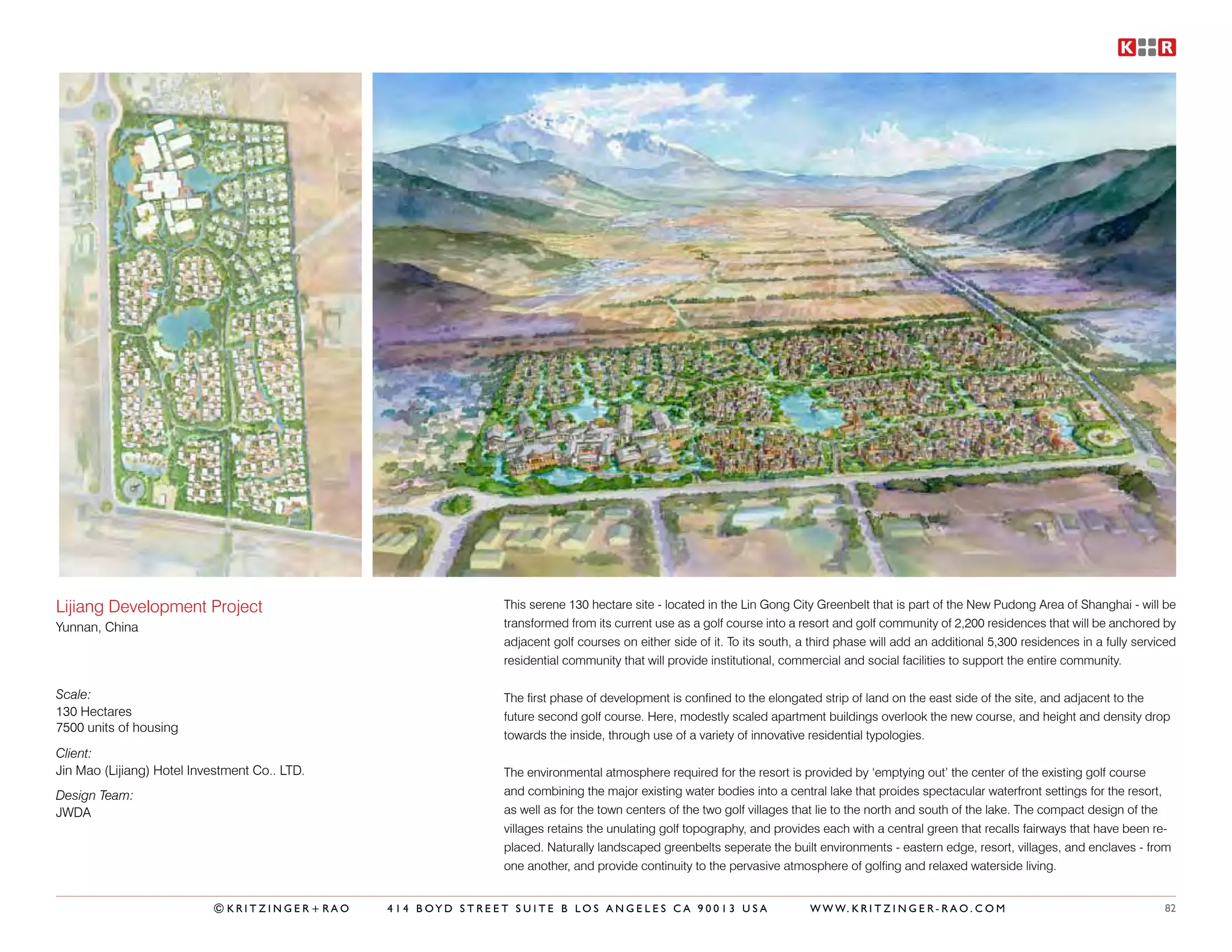 Lijiang Development Project                                  This serene 130 hectare site - located in the Lin Gong City Greenbelt that is part of the New Pudong Area of Shanghai - will be
Yunnan, China                                                transformed from its current use as a golf course into a resort and golf community of 2,200 residences that will be anchored by
                                                             adjacent golf courses on either side of it. To its south, a third phase will add an additional 5,300 residences in a fully serviced
                                                             residential community that will provide institutional, commercial and social facilities to support the entire community.

Scale:                                                       The first phase of development is confined to the elongated strip of land on the east side of the site, and adjacent to the
130 Hectares                                                 future second golf course. Here, modestly scaled apartment buildings overlook the new course, and height and density drop
7500 units of housing
                                                             towards the inside, through use of a variety of innovative residential typologies.
Client:
Jin Mao (Lijiang) Hotel Investment Co.. LTD.                 The environmental atmosphere required for the resort is provided by ‘emptying out’ the center of the existing golf course
Design Team:                                                 and combining the major existing water bodies into a central lake that proides spectacular waterfront settings for the resort,
JWDA                                                         as well as for the town centers of the two golf villages that lie to the north and south of the lake. The compact design of the
                                                             villages retains the unulating golf topography, and provides each with a central green that recalls fairways that have been re-
                                                             placed. Naturally landscaped greenbelts seperate the built environments - eastern edge, resort, villages, and enclaves - from
                                                             one another, and provide continuity to the pervasive atmosphere of golfing and relaxed waterside living.


                           ©KRITZINGER+RAO     414 BOYD STREET SUITE B LOS ANGELES CA 90013 USA                         W W W. K R I T Z I N G E R - R A O . C O M                           82
 