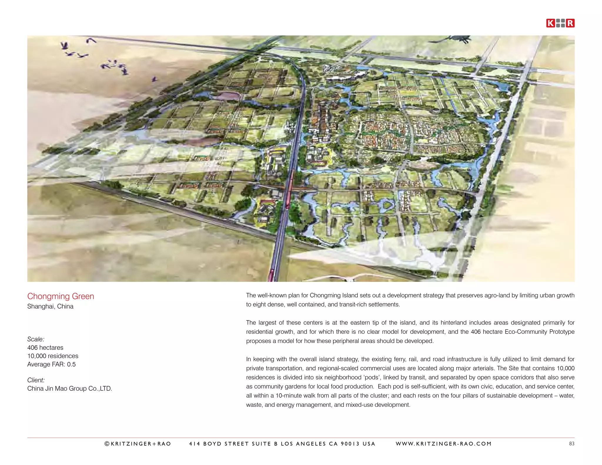 Chongming Green                                          The well-known plan for Chongming Island sets out a development strategy that preserves agro-land by limiting urban growth
Shanghai, China                                          to eight dense, well contained, and transit-rich settlements.


                                                         The largest of these centers is at the eastern tip of the island, and its hinterland includes areas designated primarily for
                                                         residential growth, and for which there is no clear model for development, and the 406 hectare Eco-Community Prototype
Scale:                                                   proposes a model for how these peripheral areas should be developed.
406 hectares
10,000 residences                                        In keeping with the overall island strategy, the existing ferry, rail, and road infrastructure is fully utilized to limit demand for
Average FAR: 0.5
                                                         private transportation, and regional-scaled commercial uses are located along major arterials. The Site that contains 10,000
Client:                                                  residences is divided into six neighborhood ‘pods’, linked by transit, and separated by open space corridors that also serve
China Jin Mao Group Co.,LTD.                             as community gardens for local food production. Each pod is self-sufficient, with its own civic, education, and service center,
                                                         all within a 10-minute walk from all parts of the cluster; and each rests on the four pillars of sustainable development – water,
                                                         waste, and energy management, and mixed-use development.




                         ©KRITZINGER+RAO   414 BOYD STREET SUITE B LOS ANGELES CA 90013 USA                          W W W. K R I T Z I N G E R - R A O . C O M                           83
 
