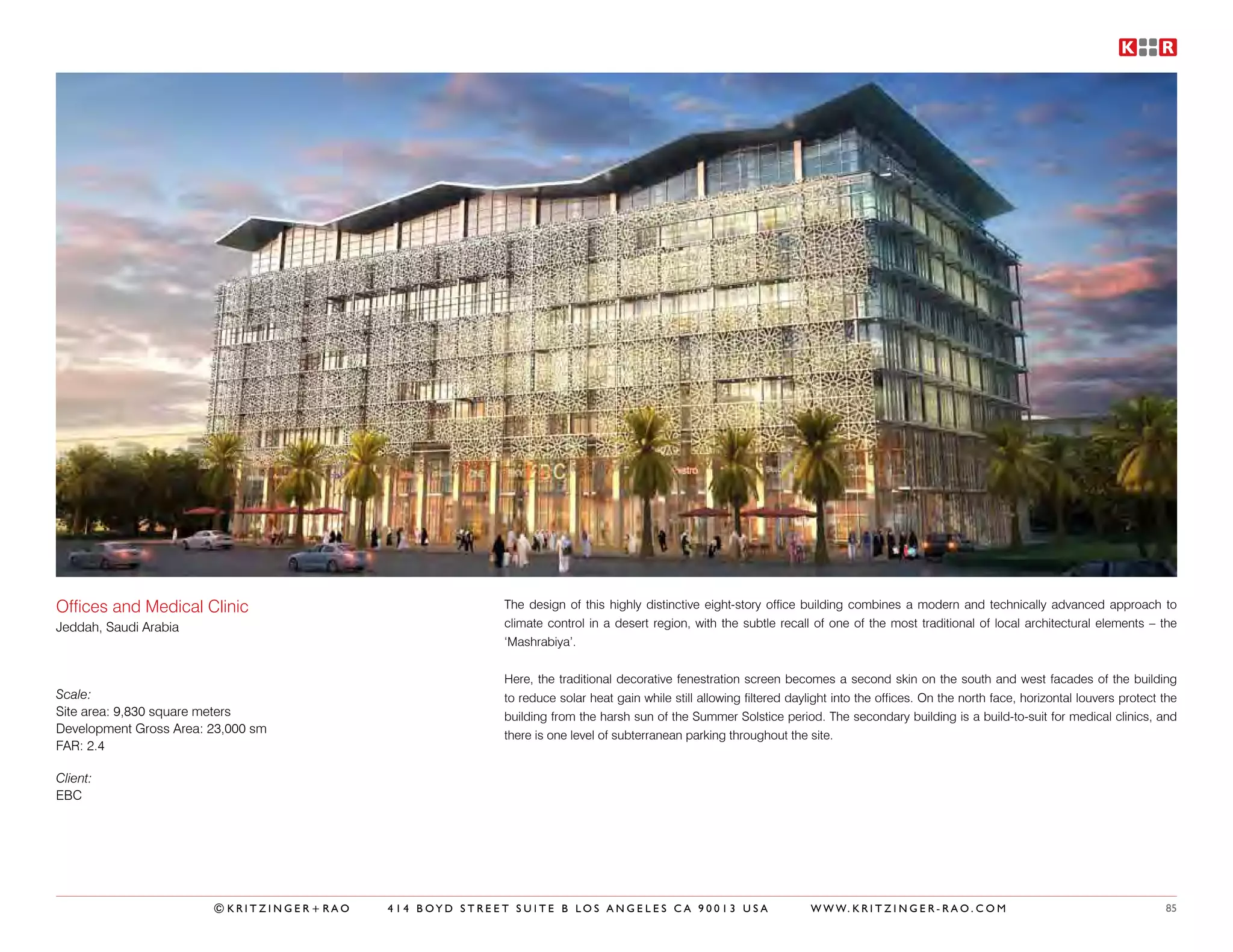 Offices and Medical Clinic                              The design of this highly distinctive eight-story office building combines a modern and technically advanced approach to
Jeddah, Saudi Arabia                                    climate control in a desert region, with the subtle recall of one of the most traditional of local architectural elements – the
                                                        ‘Mashrabiya’.


                                                        Here, the traditional decorative fenestration screen becomes a second skin on the south and west facades of the building
Scale:                                                  to reduce solar heat gain while still allowing filtered daylight into the offices. On the north face, horizontal louvers protect the
Site area: 9,830 square meters                          building from the harsh sun of the Summer Solstice period. The secondary building is a build-to-suit for medical clinics, and
Development Gross Area: 23,000 sm                       there is one level of subterranean parking throughout the site.
FAR: 2.4

Client:
EBC




                        ©KRITZINGER+RAO   414 BOYD STREET SUITE B LOS ANGELES CA 90013 USA                          W W W. K R I T Z I N G E R - R A O . C O M                           85
 