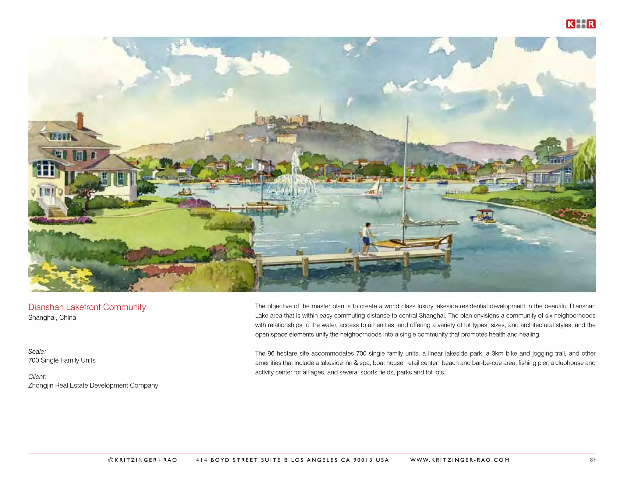 Dianshan Lakefront Community                              The objective of the master plan is to create a world class luxury lakeside residential development in the beautiful Dianshan
Shanghai, China                                           Lake area that is within easy commuting distance to central Shanghai. The plan envisions a community of six neighborhoods
                                                          with relationships to the water, access to amenities, and offering a variety of lot types, sizes, and architectural styles, and the
                                                          open space elements unify the neighborhoods into a single community that promotes health and healing.

Scale:                                                    The 96 hectare site accommodates 700 single family units, a linear lakeside park, a 3km bike and jogging trail, and other
700 Single Family Units                                   amenities that include a lakeside inn & spa, boat house, retail center, beach and bar-be-cue area, fishing pier, a clubhouse and
                                                          activity center for all ages, and several sports fields, parks and tot lots.
Client:
Zhongjin Real Estate Development Company




                          ©KRITZINGER+RAO   414 BOYD STREET SUITE B LOS ANGELES CA 90013 USA                         W W W. K R I T Z I N G E R - R A O . C O M                           87
 