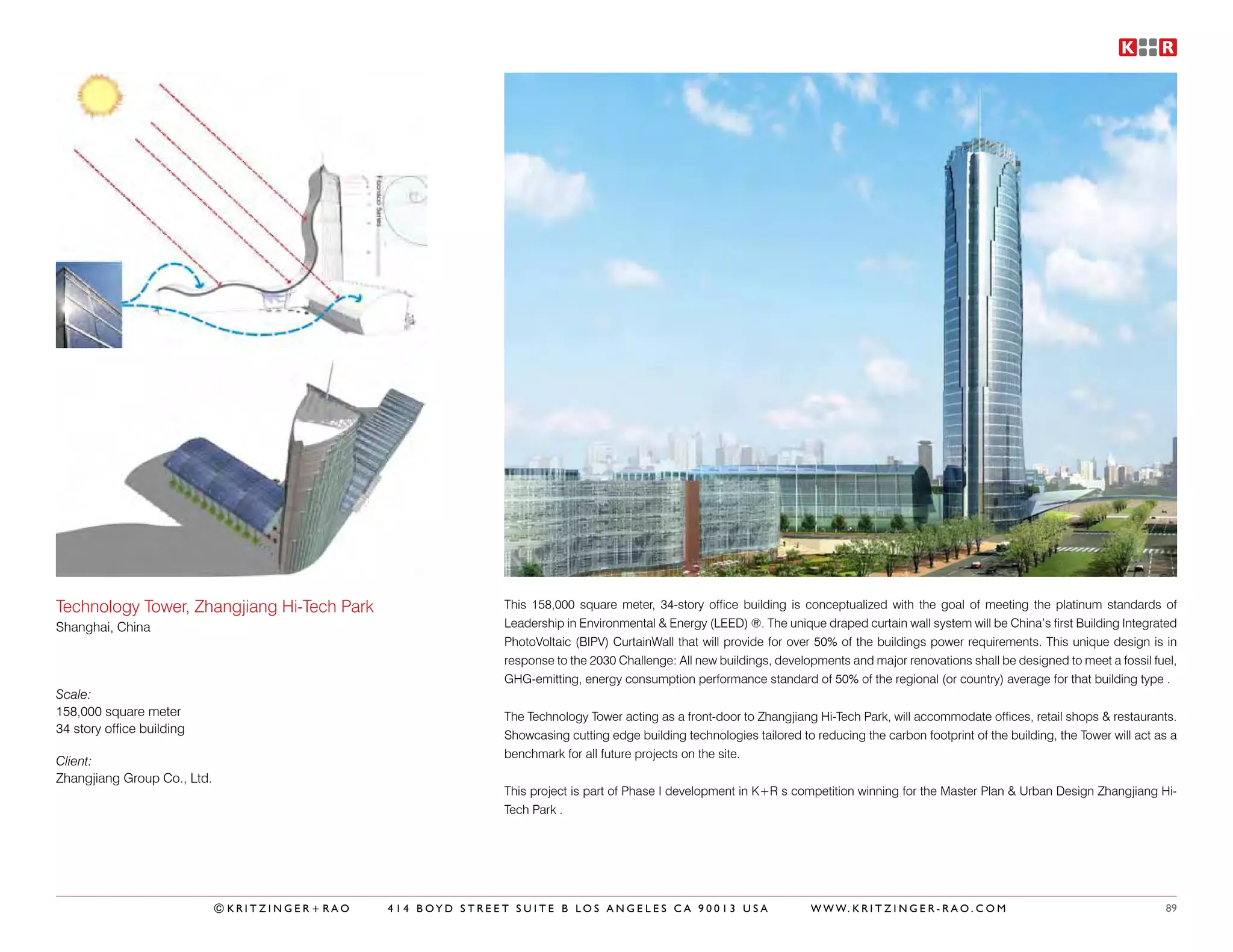 Technology Tower, Zhangjiang Hi-Tech Park                    This 158,000 square meter, 34-story office building is conceptualized with the goal of meeting the platinum standards of
Shanghai, China                                              Leadership in Environmental & Energy (LEED) ®. The unique draped curtain wall system will be China’s first Building Integrated
                                                             PhotoVoltaic (BIPV) CurtainWall that will provide for over 50% of the buildings power requirements. This unique design is in
                                                             response to the 2030 Challenge: All new buildings, developments and major renovations shall be designed to meet a fossil fuel,
                                                             GHG-emitting, energy consumption performance standard of 50% of the regional (or country) average for that building type .
Scale:
158,000 square meter                                         The Technology Tower acting as a front-door to Zhangjiang Hi-Tech Park, will accommodate offices, retail shops & restaurants.
34 story office building                                     Showcasing cutting edge building technologies tailored to reducing the carbon footprint of the building, the Tower will act as a
                                                             benchmark for all future projects on the site.
Client:
Zhangjiang Group Co., Ltd.
                                                             This project is part of Phase I development in K+R s competition winning for the Master Plan & Urban Design Zhangjiang Hi-
                                                             Tech Park .




                             ©KRITZINGER+RAO   414 BOYD STREET SUITE B LOS ANGELES CA 90013 USA                        W W W. K R I T Z I N G E R - R A O . C O M                         89
 