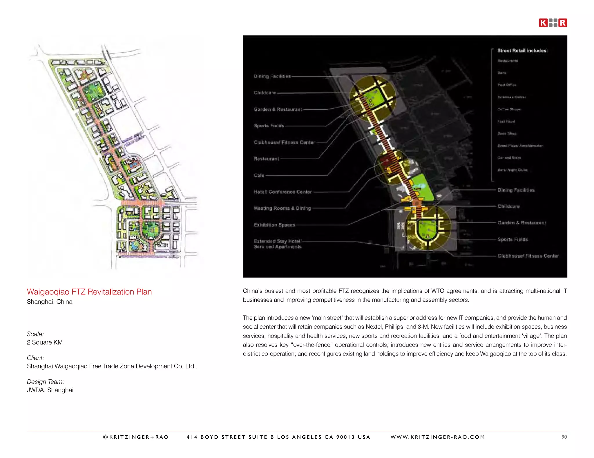 Waigaoqiao FTZ Revitalization Plan                                 China’s busiest and most profitable FTZ recognizes the implications of WTO agreements, and is attracting multi-national IT
Shanghai, China                                                    businesses and improving competitiveness in the manufacturing and assembly sectors.


                                                                   The plan introduces a new ‘main street’ that will establish a superior address for new IT companies, and provide the human and
                                                                   social center that will retain companies such as Nextel, Phillips, and 3-M. New facilities will include exhibition spaces, business
Scale:                                                             services, hospitality and health services, new sports and recreation facilities, and a food and entertainment ‘village’. The plan
2 Square KM                                                        also resolves key “over-the-fence” operational controls; introduces new entries and service arrangements to improve inter-
                                                                   district co-operation; and reconfigures existing land holdings to improve efficiency and keep Waigaoqiao at the top of its class.
Client:
Shanghai Waigaoqiao Free Trade Zone Development Co. Ltd..

Design Team:
JWDA, Shanghai




                         ©KRITZINGER+RAO             414 BOYD STREET SUITE B LOS ANGELES CA 90013 USA                         W W W. K R I T Z I N G E R - R A O . C O M                           90
 