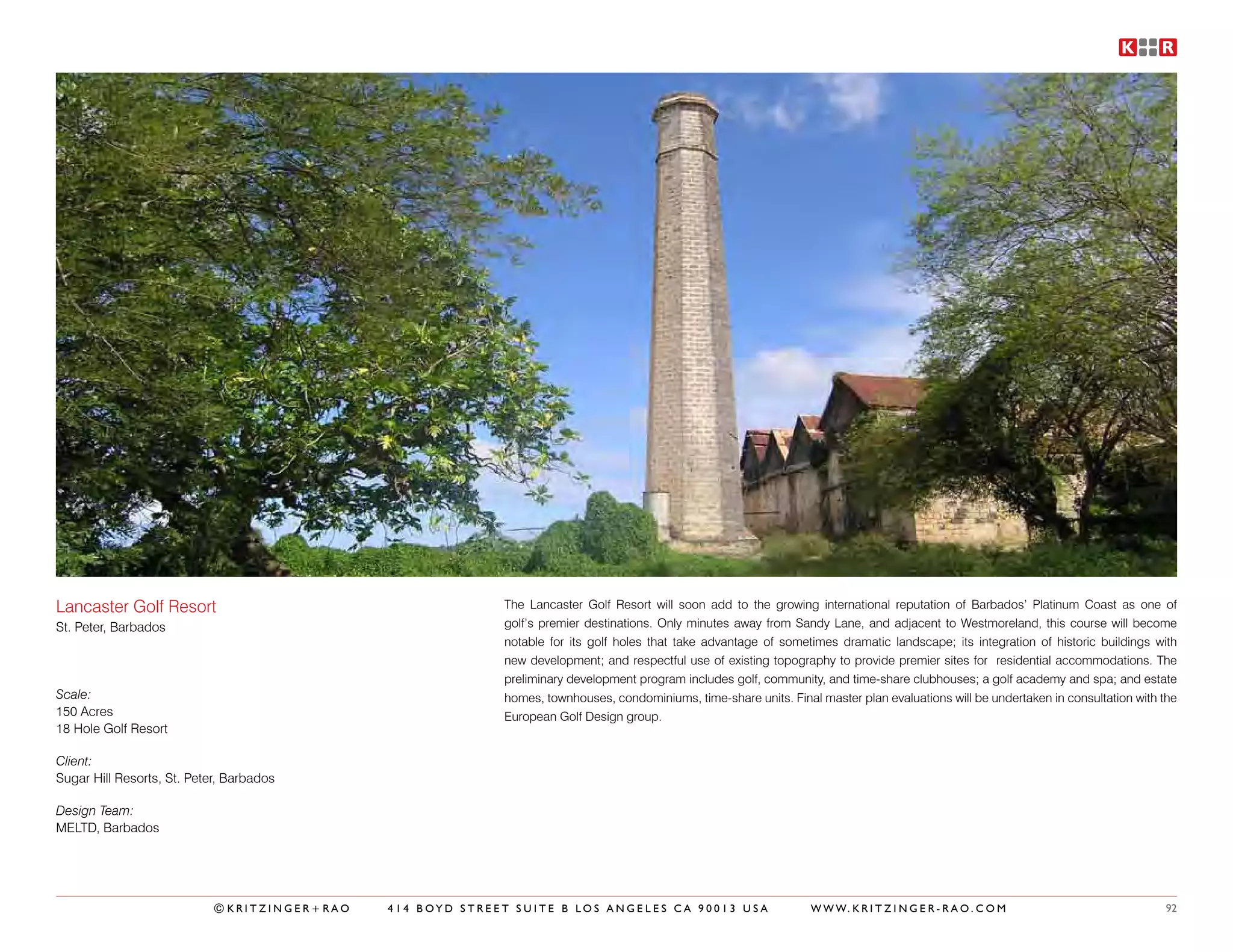 Lancaster Golf Resort                                       The Lancaster Golf Resort will soon add to the growing international reputation of Barbados’ Platinum Coast as one of
St. Peter, Barbados                                         golf’s premier destinations. Only minutes away from Sandy Lane, and adjacent to Westmoreland, this course will become
                                                            notable for its golf holes that take advantage of sometimes dramatic landscape; its integration of historic buildings with
                                                            new development; and respectful use of existing topography to provide premier sites for residential accommodations. The
                                                            preliminary development program includes golf, community, and time-share clubhouses; a golf academy and spa; and estate
Scale:                                                      homes, townhouses, condominiums, time-share units. Final master plan evaluations will be undertaken in consultation with the
150 Acres                                                   European Golf Design group.
18 Hole Golf Resort

Client:
Sugar Hill Resorts, St. Peter, Barbados

Design Team:
MELTD, Barbados




                            ©KRITZINGER+RAO   414 BOYD STREET SUITE B LOS ANGELES CA 90013 USA                      W W W. K R I T Z I N G E R - R A O . C O M                       92
 