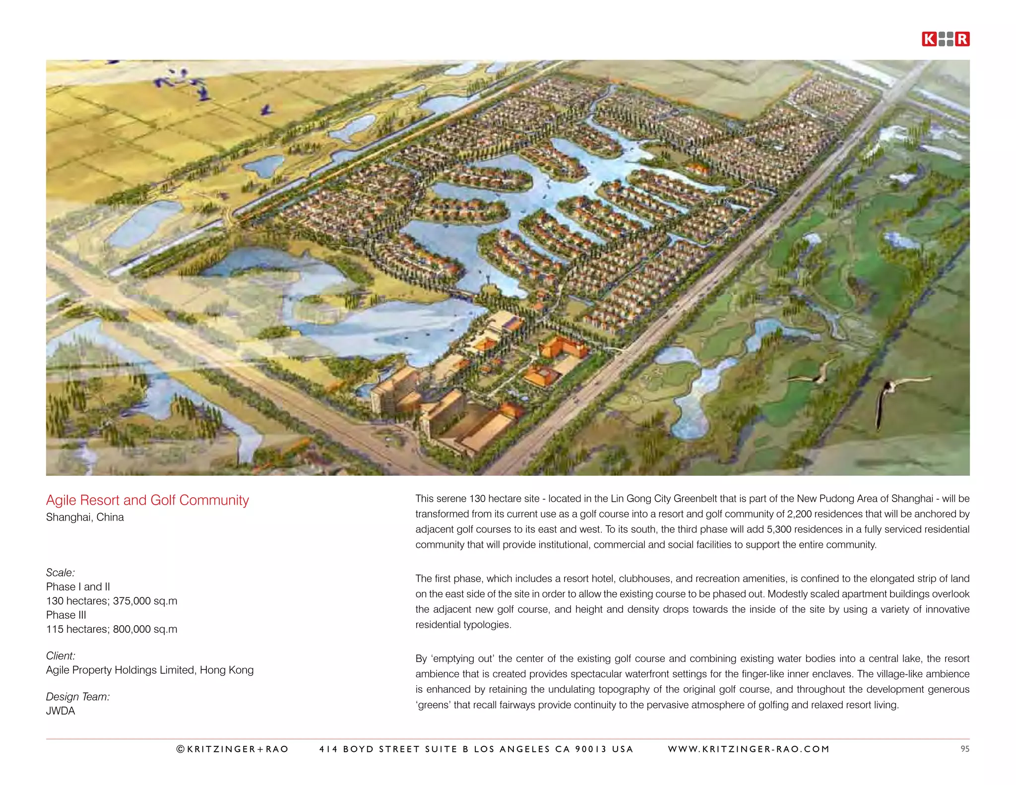 Agile Resort and Golf Community                            This serene 130 hectare site - located in the Lin Gong City Greenbelt that is part of the New Pudong Area of Shanghai - will be
Shanghai, China                                            transformed from its current use as a golf course into a resort and golf community of 2,200 residences that will be anchored by
                                                           adjacent golf courses to its east and west. To its south, the third phase will add 5,300 residences in a fully serviced residential
                                                           community that will provide institutional, commercial and social facilities to support the entire community.

Scale:
                                                           The first phase, which includes a resort hotel, clubhouses, and recreation amenities, is confined to the elongated strip of land
Phase I and II
                                                           on the east side of the site in order to allow the existing course to be phased out. Modestly scaled apartment buildings overlook
130 hectares; 375,000 sq.m
                                                           the adjacent new golf course, and height and density drops towards the inside of the site by using a variety of innovative
Phase III
115 hectares; 800,000 sq.m                                 residential typologies.


Client:                                                    By ‘emptying out’ the center of the existing golf course and combining existing water bodies into a central lake, the resort
Agile Property Holdings Limited, Hong Kong                 ambience that is created provides spectacular waterfront settings for the finger-like inner enclaves. The village-like ambience
                                                           is enhanced by retaining the undulating topography of the original golf course, and throughout the development generous
Design Team:
                                                           ‘greens’ that recall fairways provide continuity to the pervasive atmosphere of golfing and relaxed resort living.
JWDA


                          ©KRITZINGER+RAO    414 BOYD STREET SUITE B LOS ANGELES CA 90013 USA                         W W W. K R I T Z I N G E R - R A O . C O M                           95
 
