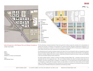 KAU Endowment, HSD Master Plan and Design Guidelines     The King Abdulazziz University Endowment Project will provide the funding to propel the university into its next generation of
Jeddah, Saudi Arabia                                     research and innovation. 76 hectares on the perimeter of the campus have been allocated to market-driven development. The
                                                         first phase of development is located on a 19 hectare site where an average gross FAR of 2.3 will produce a 436,000 square
                                                         meter Health Sciences District that is anchored by an existing teaching hospital.

Scale:                                                   The development will be funded by individual investors who select from the recommended mixed use development program
Phase 1:                                                 that includes Medical facilities, R&D, Offices, a Hotel, Apartments (some serviced), Retail and other Amenities. The challenge is
19 Hectares                                              therefore to develop a Master Plan that can combine a distinctive architectural character and sense of place with the flexibility
436,000 m² of mixed use development                      to also accommodate individual investor preferences.

Client:                                                  The design strategy therefore combines an efficient and flexible grid-based Master Plan - comprised of blocks that can be
Saudi Binladin Group                                     developed with any of the programmed uses - with a set of Design Guidelines that define the desired design features and
                                                         standards, and set the required levels of compliance. The design vision is to encourage diverse and vibrant architecture that
                                                         is contemporary, in keeping with the program mission, but also timeless in its recall of the narrow streets and firm building
                                                         edges of Old Jeddah. This approach will ensure that when all 76 hectares are developed, the Endowment Project will achieve
                                                         a coherent and unmistakable identity that compliments and elevates that of KAU.


                         ©KRITZINGER+RAO   414 BOYD STREET SUITE B LOS ANGELES CA 90013 USA                        W W W. K R I T Z I N G E R - R A O . C O M                          15
 