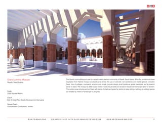 Grand Jumma Mosque                                           This Grand Jumma Mosque is part of a larger master planned community in Riyadh, Saudi Arabia. While the architecture draws
Riyadh, Saudi Arabia                                         inspiration from Fatimid mosque courtyards and arches, the use of concrete, red sandstone and marble gives it a modern
                                                             flavor. Use of grillages, courtyards, arcades and simple modular design recall traditional spatial transitions and a powerful
                                                             sense of place. The mosque is 2200 square meter in size and provides an exclusive mezzanine level prayer area for women.
                                                             The outdoor area includes and an Oasis with plenty of shade and water for visitors to relax during a hot day. All outdoor spaces
Scale:                                                       are shaded by means of landscape or pergolas.
2200 Square Meters

Client:
Dar Al Arkan Real Estate Development Company

Design Team:
Consolidated Consultants, Jordan




                         ©KRITZINGER+RAO       414 BOYD STREET SUITE B LOS ANGELES CA 90013 USA                        W W W. K R I T Z I N G E R - R A O . C O M                         39
 