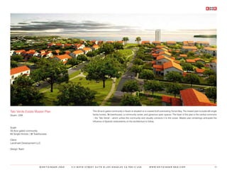 Talo Verde Estate Master Plan                           This 33 acre gated community in Guam is situated on a coastal bluff overlooking Tumon Bay. The master plan includes 83 single
Guam, USA                                               family homes, 36 townhouses, a community center, and generous open spaces. The heart of the plan is the central commons
                                                        – the ‘Talo Verde’ - which unifies the community and visually connects it to the ocean. Master plan renderings anticipate the
                                                        influence of Spanish antecedents on the architecture to follow.

Scale:
33 Acre gated community
83 Single Homes / 36 Townhouses

Client:
Landmark Development LLC.

Design Team:




                        ©KRITZINGER+RAO   414 BOYD STREET SUITE B LOS ANGELES CA 90013 USA                      W W W. K R I T Z I N G E R - R A O . C O M                        50
 