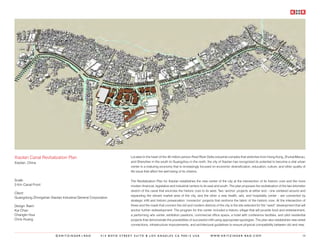 Xiaolan Canal Revitalization Plan                                  Located in the heart of the 40 million person Pearl River Delta industrial complex that stretches from Hong Kong, Zhuhai/Macau,
Xiaolan, China                                                     and Shenzhen in the south to Guangzhou in the north, the city of Xiaolan has recognized its potential to become a vital urban
                                                                   center in a maturing economy that is increasingly focused on economic diversification, education, culture, and other quality of
                                                                   life issue that affect the well being of its citizens.

Scale:                                                             The Revitalization Plan for Xiaolan establishes the new center of the city at the intersection of its historic core and the more
3 Km Canal Front                                                   modern financial, legislative and industrial centers to its east and south. The plan proposes the revitalization of the two kilometer
                                                                   stretch of the canal that encircles the historic core to its west. Two ‘anchor’ projects at either end - one centered around and
Client:
                                                                   expanding the vibrant market area of the city, and the other a new health, arts, and hospitality center - are connected by
Guangdong Zhongshan Xiaolan Industrial General Corporation
                                                                   strategic infill and historic preservation ‘connector’ projects that reinforce the fabric of the historic core. At the intersection of
Design Team:                                                       these and the roads that connect the old and modern districts of the city is the site selected for the “seed” development that will
Kai Chan                                                           anchor further redevelopment. The program for this center included a historic village that will provide food and entertainment,
Changlin Hua                                                       a performing arts center, exhibition pavilions, commercial office space, a hotel with conference facilities, and pilot residential
Chris Huang                                                        projects that demonstrate the possibilities of successful infill using appropriate typologies. The plan also establishes new street
                                                                   connections, infrastructure improvements, and architectural guidelines to ensure physical compatibility between old and new.


                         ©KRITZINGER+RAO             414 BOYD STREET SUITE B LOS ANGELES CA 90013 USA                           W W W. K R I T Z I N G E R - R A O . C O M                            58
 