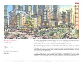 Zhengzhou New CBD Area                                    This 18 hectare site is strategically located between the old city core to its west, and large areas to its east that are planned for
Zhengzhou, China                                          future growth of the City. The scale of development, 1,086,000 square meters at an FAR of 7.5, provides the critical mass and
                                                          density required to ensure that this site will be the center and catalyst for redevelopment of the mid-city.


                                                          The master plan proposes a vision of the site as a bustling mixed-use center, and the vision is supported by a development
Scale:                                                    program that includes: 515,000 square meters of residential uses, some for compensation but the majority for the open market;
1,086,000 Square Meters                                   250,000 square meters of retail, of which 160,000 will be concentrated in mid-site in a multi-level organization with convenient
                                                          connection to below-grade parking, and the balance distributed at street level; a 30,000 square meter hotel; and 290,000
Client:
                                                          square meters of “soho-style” office/apartments.
Zhengzhou Jin Cheng Real Estate Ltd.

Design Team:                                              The division of the site into many small city blocks allows selective phasing out of existing development; permits optimal
                                                          increments of new development; mitigates the scale and density of development; and provides a rich and exciting pedestrian
                                                          environment to support the vision of this site as one of the premier centers for living, working and entertainment in the city.




                          ©KRITZINGER+RAO   414 BOYD STREET SUITE B LOS ANGELES CA 90013 USA                          W W W. K R I T Z I N G E R - R A O . C O M                            66
 