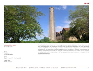 Lancaster Golf Resort                                       The Lancaster Golf Resort will soon add to the growing international reputation of Barbados’ Platinum Coast as one of
St. Peter, Barbados                                         golf’s premier destinations. Only minutes away from Sandy Lane, and adjacent to Westmoreland, this course will become
                                                            notable for its golf holes that take advantage of sometimes dramatic landscape; its integration of historic buildings with
                                                            new development; and respectful use of existing topography to provide premier sites for residential accommodations. The
                                                            preliminary development program includes golf, community, and time-share clubhouses; a golf academy and spa; and estate
Scale:                                                      homes, townhouses, condominiums, time-share units. Final master plan evaluations will be undertaken in consultation with the
150 Acres                                                   European Golf Design group.
18 Hole Golf Resort

Client:
Sugar Hill Resorts, St. Peter, Barbados

Design Team:
MELTD, Barbados




                            ©KRITZINGER+RAO   414 BOYD STREET SUITE B LOS ANGELES CA 90013 USA                      W W W. K R I T Z I N G E R - R A O . C O M                       92
 