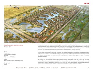 Agile Resort and Golf Community                            This serene 130 hectare site - located in the Lin Gong City Greenbelt that is part of the New Pudong Area of Shanghai - will be
Shanghai, China                                            transformed from its current use as a golf course into a resort and golf community of 2,200 residences that will be anchored by
                                                           adjacent golf courses to its east and west. To its south, the third phase will add 5,300 residences in a fully serviced residential
                                                           community that will provide institutional, commercial and social facilities to support the entire community.

Scale:
                                                           The first phase, which includes a resort hotel, clubhouses, and recreation amenities, is confined to the elongated strip of land
Phase I and II
                                                           on the east side of the site in order to allow the existing course to be phased out. Modestly scaled apartment buildings overlook
130 hectares; 375,000 sq.m
                                                           the adjacent new golf course, and height and density drops towards the inside of the site by using a variety of innovative
Phase III
115 hectares; 800,000 sq.m                                 residential typologies.


Client:                                                    By ‘emptying out’ the center of the existing golf course and combining existing water bodies into a central lake, the resort
Agile Property Holdings Limited, Hong Kong                 ambience that is created provides spectacular waterfront settings for the finger-like inner enclaves. The village-like ambience
                                                           is enhanced by retaining the undulating topography of the original golf course, and throughout the development generous
Design Team:
                                                           ‘greens’ that recall fairways provide continuity to the pervasive atmosphere of golfing and relaxed resort living.
JWDA


                          ©KRITZINGER+RAO    414 BOYD STREET SUITE B LOS ANGELES CA 90013 USA                         W W W. K R I T Z I N G E R - R A O . C O M                           95
 