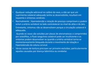 • Qualquer redução adicional no calibre do vaso, a não ser que um
suprimento colateral adequado tenha se desenvolvido, resultará em
isquemia e sintomas cerebrais.
• Normalmente , hiperextensão e rotação do pescoço comprimem e podem
ocluir a artéria vertebral no lado contralateral no nível do atlas e do áxis.
Entretanto, sintomas não se desenvolvem porque a circulação colateral é
adequada.
Quando os vasos são ocluídos por placas de ateromatosas e comprimidos
por osteófitos, o fluxo sanguíneo colateral pode ser insuficiente e os
sintomas podem desenvolver-se quando a artéria vertebral torna-se
momentaneamente bloquada durante o movimento de rotação e
hiperextensão da coluna cervical.
• Várias causas de tontura precisam ser primeiro excluídas, particularmente
aquelas causadas por doença labiríntica ou cerebelar.
 