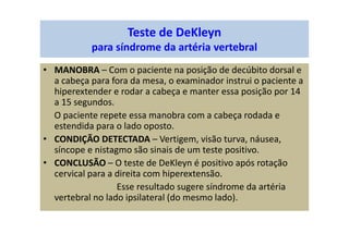 Teste de DeKleyn
para síndrome da artéria vertebral
• MANOBRA – Com o paciente na posição de decúbito dorsal e
a cabeça para fora da mesa, o examinador instrui o paciente a
hiperextender e rodar a cabeça e manter essa posição por 14
a 15 segundos.
O paciente repete essa manobra com a cabeça rodada e
estendida para o lado oposto.
• CONDIÇÃO DETECTADA – Vertigem, visão turva, náusea,
síncope e nistagmo são sinais de um teste positivo.
• CONCLUSÃO – O teste de DeKleyn é positivo após rotação
cervical para a direita com hiperextensão.
Esse resultado sugere síndrome da artéria
vertebral no lado ipsilateral (do mesmo lado).
 