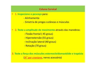 Coluna Cervical
• 1. Inspecione o pescoço para:
- Alinhamento
- Simetria de pregas cutâneas e músculos
• 2. Teste a amplitude de movimento através das manobras:
- Flexão frontal ( 45 graus)
- Hiperextensão (55 graus)
- Inclinação lateral (40 graus)
- Rotação (70 graus)
3. Teste a força dos músculos esternocleidomastóide e trapézio
(XI° par craniano, nervo acessório)
 
