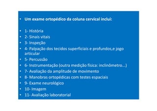 • Um exame ortopédico da coluna cervical inclui:
• 1- História
• 2- Sinais vitais
• 3- Inspeção
• 4- Palpação dos tecidos superficiais e profundos,e jogo
articular
• 5- Percussão
• 6- Instrumentação (outra medição física: inclinômetro...)
• 7- Avaliação da amplitude de movimento
• 8- Manobras ortopédicas com testes espaciais
• 9- Exame neurológico
• 10- Imagem
• 11- Avaliação laboratorial
 