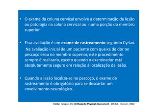 • O exame da coluna cervical envolve a determinação de lesão
ou patologia na coluna cervical ou numa porção do membro
superior.
• Essa avaliação é um exame de rastreamento segundo Cyriax.
Na avaliação inicial de um paciente com queixa de dor no
pescoço e/ou no membro superior, este procedimento
sempre é realizado, exceto quando o examinador está
absolutamente seguro em relação à localização da lesão.
• Quando a lesão localiza-se no pescoço, o exame de
rastreamento é obrigatório para se descartar um
envolvimento neurológico.
Fonte: Magee, D J; Orthopedic Physical Assessment , 4th Ed., Elseiver- 2002
 