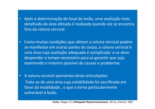 • Após a determinação do local da lesão, uma avaliação mais
detalhada da área afetada é realizada quando ele se encontra
fora da coluna cervical.
• Como muitas condições que afetam a coluna cervical podem
se manifestar em outras partes do corpo, a coluna cervical é
uma área cuja avaliação adequada é complicada e se deve
despender o tempo necessário para se garantir que seja
examinado o máximo possível de causas e problemas.
• A coluna cervical apresenta várias articulações.
Trata-se de uma área cuja estabilidade foi sacrificada em
favor da mobilidade , o que a torna particularmente
vulnerável à lesão.
Fonte: Magee, D J; Orthopedic Physical Assessment , 4th Ed., Elseiver- 2002
 