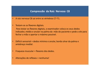 Compressão da Raiz Nervosa C8
• A raiz nervosa C8 sai entre as vértebras C7-T1.
• Testam-se os flexores digitais.
Para testar os flexores digitais, o examinador coloca os seus dedos
indicador, médio e anular na palma da mão do paciente e pede a ele para
fechar a mão e apertar o máximo possível.
• Déficit sensorial = dedos mínimo e anular, borda ulnar da palma e
antebraço medial.
• Fraqueza muscular = flexores dos dedos.
• Alterações de reflexos = nenhuma!
 