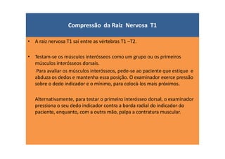 Compressão da Raiz Nervosa T1
• A raiz nervosa T1 sai entre as vértebras T1 –T2.
• Testam-se os músculos interósseos como um grupo ou os primeiros
músculos interósseos dorsais.
Para avaliar os músculos interósseos, pede-se ao paciente que estique e
abduza os dedos e mantenha essa posição. O examinador exerce pressão
sobre o dedo indicador e o mínimo, para colocá-los mais próximos.
Alternativamente, para testar o primeiro interósseo dorsal, o examinador
pressiona o seu dedo indicador contra a borda radial do indicador do
paciente, enquanto, com a outra mão, palpa a contratura muscular.
 