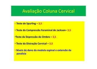 Avaliação Coluna Cervical
• Teste de Spurling – 3,5
• Teste da Compressão Foraminal de Jackson– 3,5
•Teste da Depressão do Ombro – 3,5
• Teste da Distração Cervical – 3,5
• Níveis de dano da medula espinal e extensão da
paralisia
 