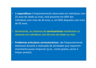 • A espondilose é freqüentemente observada em indivíduos com
25 anos de idade ou mais, está presente em 60% dos
indivíduos com mais de 45 anos, e, em 85% daqueles com mais
de 65 anos.
• Geralmente, os sintomas da cervicoartrose manifestam-se
somente em indivíduos com 60 anos de idade ou mais.
• Problemas articulares cervicotorácicos são frequentemente
dolorosos durante a realização de atividades que requerem
movimento puxar-empurrar (p.ex., cortar grama, serrar e
limpar janelas).
 
