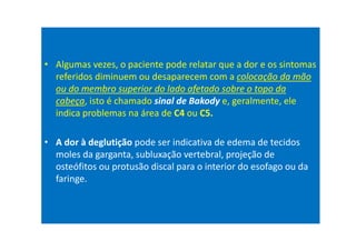 • Algumas vezes, o paciente pode relatar que a dor e os sintomas
referidos diminuem ou desaparecem com a colocação da mão
ou do membro superior do lado afetado sobre o topo da
cabeça, isto é chamado sinal de Bakody e, geralmente, ele
indica problemas na área de C4 ou C5.
• A dor à deglutição pode ser indicativa de edema de tecidos
moles da garganta, subluxação vertebral, projeção de
osteófitos ou protusão discal para o interior do esofago ou da
faringe.
 