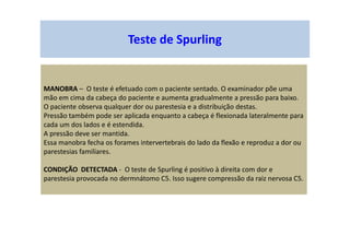 Teste de Spurling
MANOBRA – O teste é efetuado com o paciente sentado. O examinador põe uma
mão em cima da cabeça do paciente e aumenta gradualmente a pressão para baixo.
O paciente observa qualquer dor ou parestesia e a distribuição destas.
Pressão também pode ser aplicada enquanto a cabeça é flexionada lateralmente para
cada um dos lados e é estendida.
A pressão deve ser mantida.
Essa manobra fecha os forames intervertebrais do lado da flexão e reproduz a dor ou
parestesias familiares.
CONDIÇÃO DETECTADA - O teste de Spurling é positivo à direita com dor e
parestesia provocada no dermnátomo C5. Isso sugere compressão da raiz nervosa C5.
 