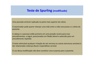 Teste de Spurling (modificado)
Uma pancada vertical é aplicada na parte mais superior do crânio.
O examinador pode querer interpor uma mão entre a mão concussiva e o crânio do
paciente.
A cabeça e o pescoço estão primeiro em uma posição neutra para esse
procedimentoe, a seguir, posicionados em flexão lateral e extensão para um
procedimento repetido.
O teste estimulará qualquer irritação de raiz nervosa ou outras estruturas sensíveis à
dor relacionada à doença discal e espondilose cervical.
O uso dessa modificação não deve constituir uma surpresa para o paciente.
 