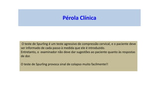 Pérola Clínica
O teste de Spurling é um teste agressivo de compressão cervical, e o paciente deve
ser informado de cada passo à medida que ele é introduzido.
Entretanto, o examinador não deve dar sugestões ao paciente quanto às respostas
de dor.
O teste de Spurling provoca sinal de colapso muito facilmente!!
 