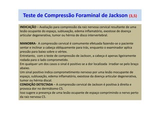 Teste de Compressão Foraminal de Jackson (3,5)
INDICAÇÃO – Avaliação para compressão da raiz nervosa cervical resultante de uma
lesão ocupante do espaço, subluxação, edema inflamatório, exostose de doença
articular degenerativa, tumor ou hérnia de disco intervertebral.
MANOBRA- A compressão cervical é comumente efetuada fazendo-se o paciente
sentar e inclinar a cabeça obliquamente para trás, enquanto o examinador aplica
pressão para baixo sobre o vértex.
Entretanto, com o teste de compressão de Jackson, a cabeça é apenas ligeiramente
rodada para o lado comprometido.
Em qualquer um dos casos o sinal é positivo se a dor localizada irradiar-se pelo braço
abaixo.
Um sinal positivo indica comprometimento nervoso por uma lesão mocupante de
espaço, subluxação, edema inflamatório, exostose da doença articular degenerativa,
tumor ou hérnia discal.
CONDIÇÃO DETECTADA – A compressão cervical de Jackson é positiva à direita e
provoca dor no dermátomo C5.
Isso sugere a presença de uma lesão ocupante de espaço comprimindo o nervo perto
da raiz nervosa C5.
 