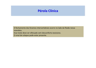 Pérola Clínica
O fechamento dos forames intervertebrais ocorre no lado da flexão nessa
manobra.
Esse teste deve ser efetuado sem desconforto excessivo.
O sinal de colapso pode estar presente.
 