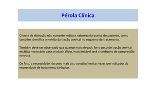 Pérola Clínica
O teste da distração não somente indica a natureza da queixa do paciente, como
também identifica o mérito da tração cervical no esquema de tratamento.
Também deve ser observado qua quanto mais elevado for o peso de tração cervical
estática necessário para produzir alívio, mais instável será a síndrome de compressão
nervosa.
De fato, a necessidade de peso mais alto constitui muitas vezes um indicador da
necessidade de tratamento cirúrgico.
 