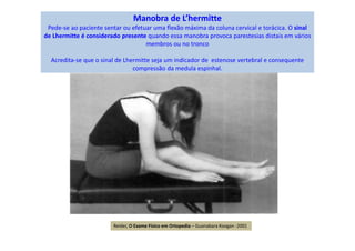 Manobra de L’hermitte
Pede-se ao paciente sentar ou efetuar uma flexão máxima da coluna cervical e torácica. O sinal
de Lhermitte é considerado presente quando essa manobra provoca parestesias distais em vários
membros ou no tronco
Acredita-se que o sinal de Lhermitte seja um indicador de estenose vertebral e consequente
compressão da medula espinhal.
Reider, O Exame Físico em Ortopedia – Guanabara Koogan -2001
 