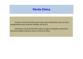 Pérola Clínica
Embora o sinal de Lhermitte seja muitas vezes interpretado como um teste
patognomônico para esclerose múltipla, ele não o é.
Entretanto, o sinal de Lhermitte revela ou sugere mielopatia resultante de
esclerose múltipla, estenose, tumor ou hérnia de disco.
 