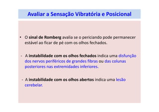 Avaliar a Sensação Vibratória e Posicional
• O sinal de Romberg avalia se o periciando pode permanecer
estável ao ficar de pé com os olhos fechados.
- A instabilidade com os olhos fechados indica uma disfunção
dos nervos periféricos de grandes fibras ou das colunas
posteriores nas extremidades inferiores.
- A instabilidade com os olhos abertos indica uma lesão
cerebelar.
 