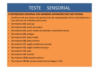 TESTE SENSORIAL
A DISTRIBUÍÇÃO SENSORIAL DOS MEMBROS SUPERIORES DEVE SER TESTADA.
Lembre-se de que existe uma grande área de superposição entre os dermátomos e
isso varia de um indivíduo para outro.
• Dermátomo C3: pescoço
• Dermátomo C4: ponta do ombro
• Dermátomo C5: parte medial do deltóide e epicôndilo lateral
• Dermátomo C6: polegar
• Dermátomo C7: dedo médio
• Dermátomo C8: dedo mínimo
• Dermátomo T1: região medial do cotovelo
• Dermátomo T2: região medial do braço
• Dermátomo T3: axila
• Dermátomo T4: mamilo
• Dermátomo T5-8: parede torácica
• Dermátomo T9-12: parede abdominal (umbigo é T10).
 