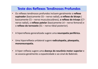 Teste dos Reflexos Tendinosos Profundos
• Os reflexos tendinosos profundos incluem geralmente o reflexo
supinador (basicamente C6 – nervo radial), o reflexo do bíceps (
basicamente C5 – nervo musculocutâneo), o reflexo do tríceps (C7-
nervo radial), o reflexo patelar (basicamente L4 – nervo femoral) e
o reflexo do tornozelo (S1 – nervo tibial posterior).
• A hiperreflexia generalizada sugere uma neuropatia periférica.
• Uma hiporreflexia unilateral sugere radiculopatia, plexopatia,
mononeuropatia.
• A hiper-reflexia sugere uma doença do neurônio motor superior e
se associa geralmente a espasticidade e ao sinal de Babinski.
 